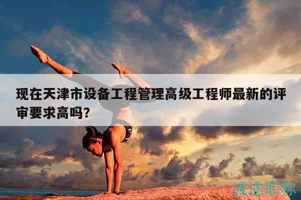 現(xiàn)在天津市設(shè)備工程管理高級工程師最新的評審要求高嗎？