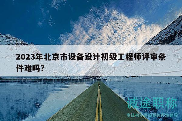 2023年北京市設備設計初級工程師評審條件難嗎？