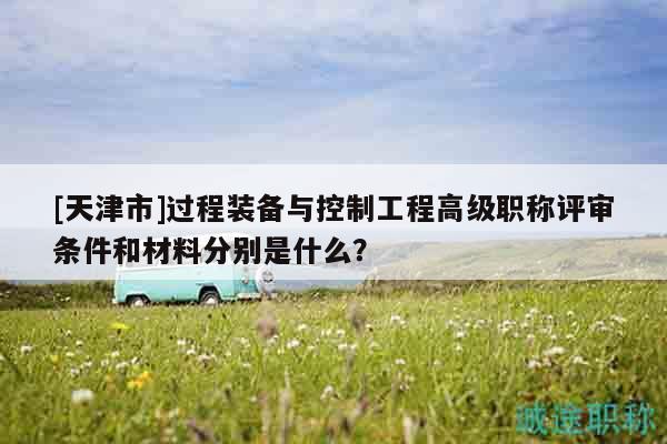 [天津市]過程裝備與控制工程高級職稱評審條件和材料分別是什么？