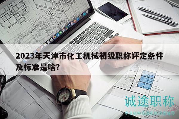 2023年天津市化工機械初級職稱評定條件及標準是啥？