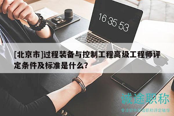 [北京市]過(guò)程裝備與控制工程高級(jí)工程師評(píng)定條件及標(biāo)準(zhǔn)是什么？