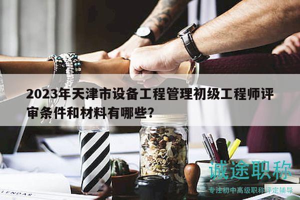 2023年天津市設(shè)備工程管理初級工程師評審條件和材料有哪些？