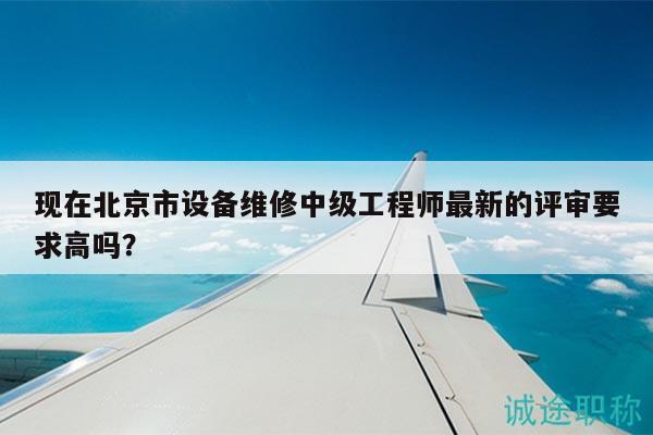 現(xiàn)在北京市設(shè)備維修中級(jí)工程師最新的評(píng)審要求高嗎？