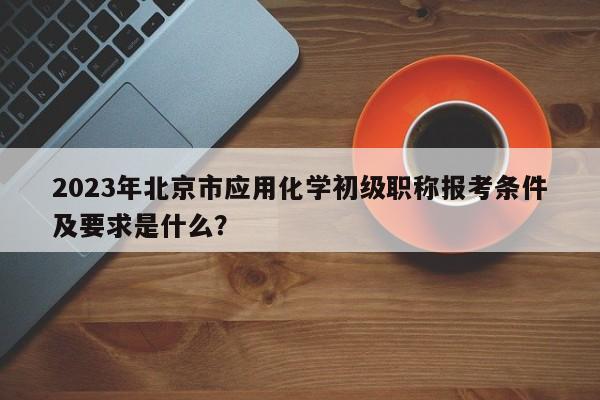2023年北京市應用化學初級職稱報考條件及要求是什么？