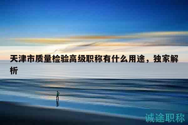 天津市質(zhì)量檢驗高級職稱有什么用途，獨家解析