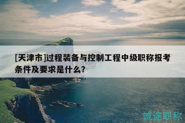 [天津市]過程裝備與控制工程中級(jí)職稱報(bào)考條件及要求是什么？