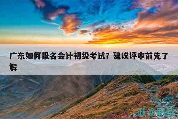廣東如何報(bào)名會(huì)計(jì)初級(jí)考試？建議評(píng)審前先了解