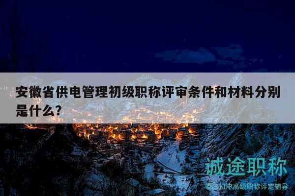 安徽省供電管理初級職稱評審條件和材料分別是什么？